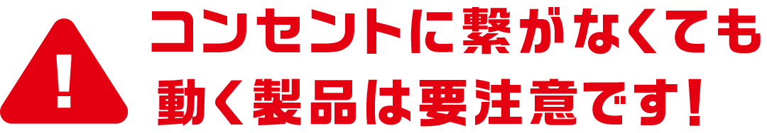 コンセントに繋がなくても動く製品は要注意です！