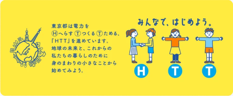 東京都は電力をHへらす①っくる①ためる、「HTT」を進めています。地球の未来と、これからの私たちの暮らしのために身のまわりの小さなことから始めてみよう。| みんなで、はじめよう。HTT